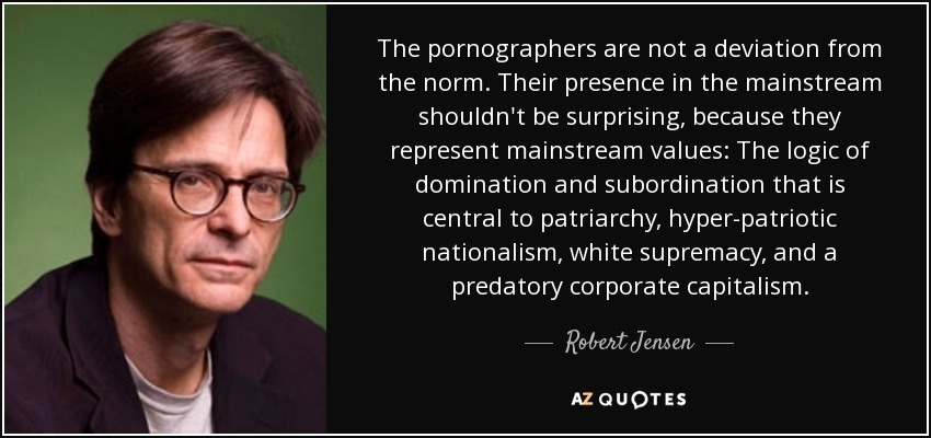 The pornographers are not a deviation from the norm. Their presence in the mainstream shouldn't be surprising, because they represent mainstream values: The logic of domination and subordination that is central to patriarchy, hyper-patriotic nationalism, white supremacy, and a predatory corporate capitalism. - Robert Jensen