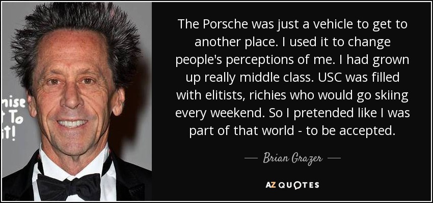 The Porsche was just a vehicle to get to another place. I used it to change people's perceptions of me. I had grown up really middle class. USC was filled with elitists, richies who would go skiing every weekend. So I pretended like I was part of that world - to be accepted. - Brian Grazer
