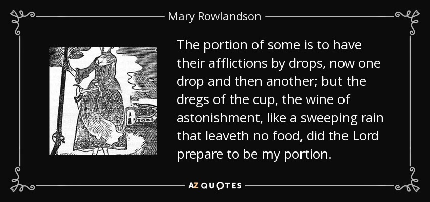 The portion of some is to have their afflictions by drops, now one drop and then another; but the dregs of the cup, the wine of astonishment, like a sweeping rain that leaveth no food, did the Lord prepare to be my portion. - Mary Rowlandson