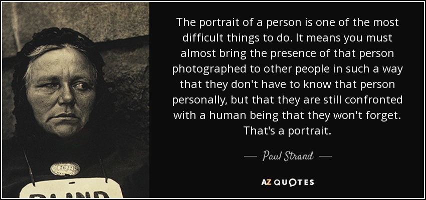 The portrait of a person is one of the most difficult things to do. It means you must almost bring the presence of that person photographed to other people in such a way that they don't have to know that person personally, but that they are still confronted with a human being that they won't forget. That's a portrait. - Paul Strand