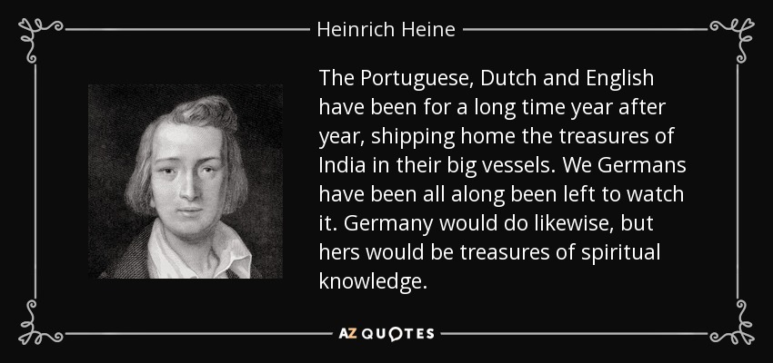 The Portuguese, Dutch and English have been for a long time year after year, shipping home the treasures of India in their big vessels. We Germans have been all along been left to watch it. Germany would do likewise, but hers would be treasures of spiritual knowledge. - Heinrich Heine