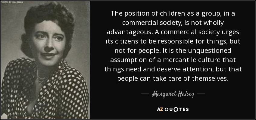 The position of children as a group, in a commercial society, is not wholly advantageous. A commercial society urges its citizens to be responsible for things, but not for people. It is the unquestioned assumption of a mercantile culture that things need and deserve attention, but that people can take care of themselves. - Margaret Halsey