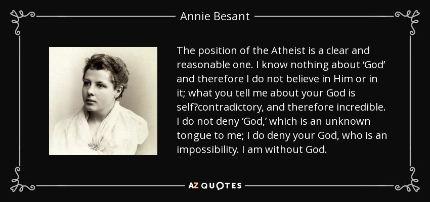 The position of the Atheist is a clear and reasonable one. I know nothing about ‘God’ and therefore I do not believe in Him or in it; what you tell me about your God is self‐contradictory, and therefore incredible. I do not deny ‘God,’ which is an unknown tongue to me; I do deny your God, who is an impossibility. I am without God. - Annie Besant