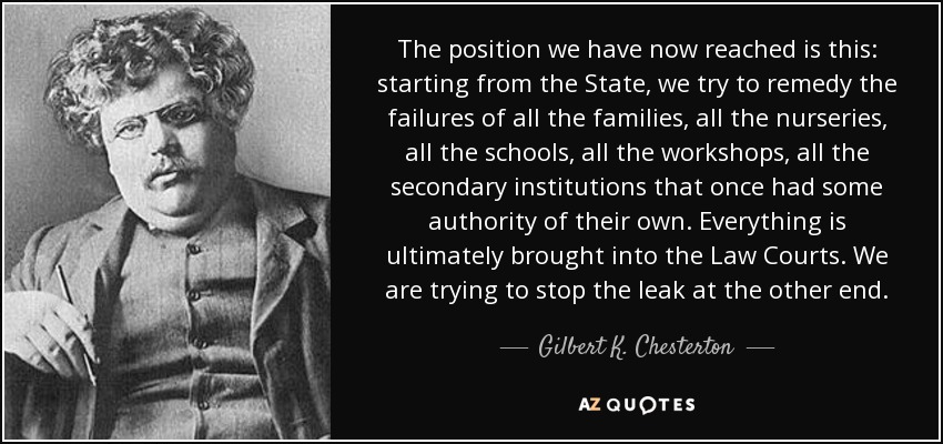 The position we have now reached is this: starting from the State, we try to remedy the failures of all the families, all the nurseries, all the schools, all the workshops, all the secondary institutions that once had some authority of their own. Everything is ultimately brought into the Law Courts. We are trying to stop the leak at the other end. - Gilbert K. Chesterton
