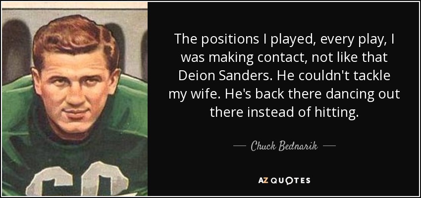 The positions I played, every play, I was making contact, not like that Deion Sanders. He couldn't tackle my wife. He's back there dancing out there instead of hitting. - Chuck Bednarik