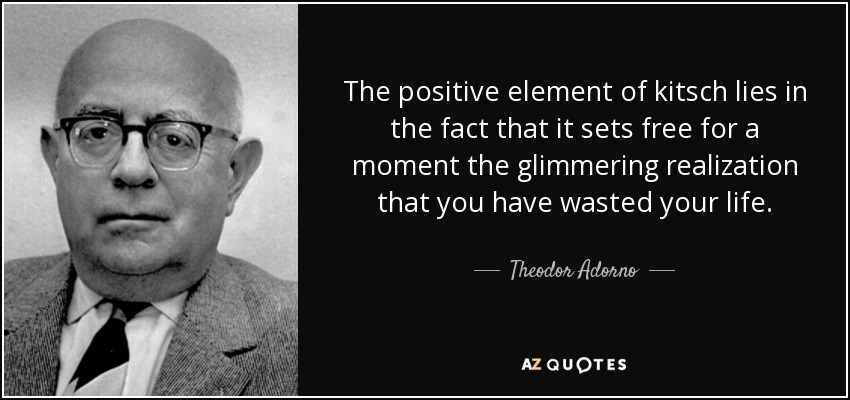 The positive element of kitsch lies in the fact that it sets free for a moment the glimmering realization that you have wasted your life. - Theodor Adorno