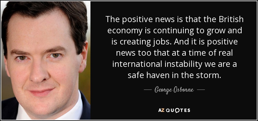 The positive news is that the British economy is continuing to grow and is creating jobs. And it is positive news too that at a time of real international instability we are a safe haven in the storm. - George Osborne