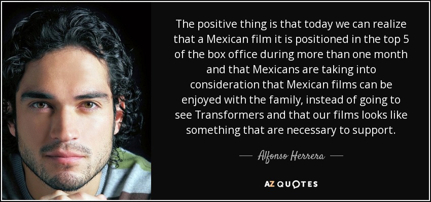 The positive thing is that today we can realize that a Mexican film it is positioned in the top 5 of the box office during more than one month and that Mexicans are taking into consideration that Mexican films can be enjoyed with the family, instead of going to see Transformers and that our films looks like something that are necessary to support. - Alfonso Herrera