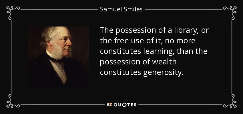 The possession of a library, or the free use of it, no more constitutes learning, than the possession of wealth constitutes generosity. - Samuel Smiles