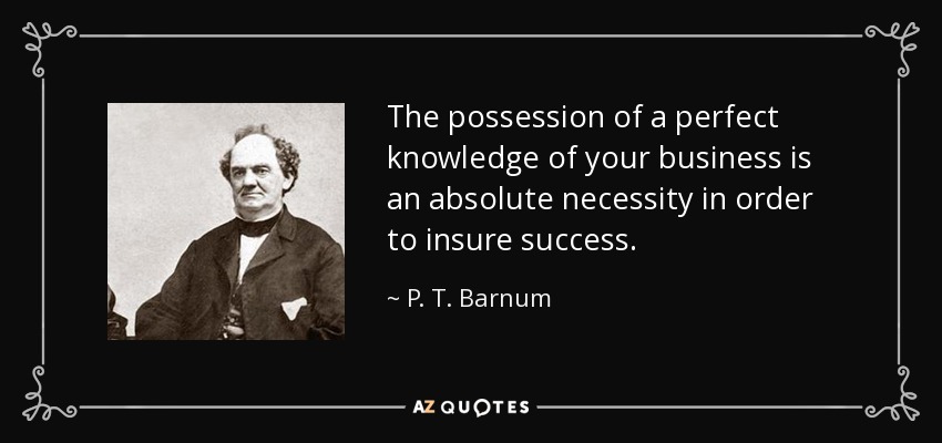 The possession of a perfect knowledge of your business is an absolute necessity in order to insure success. - P. T. Barnum