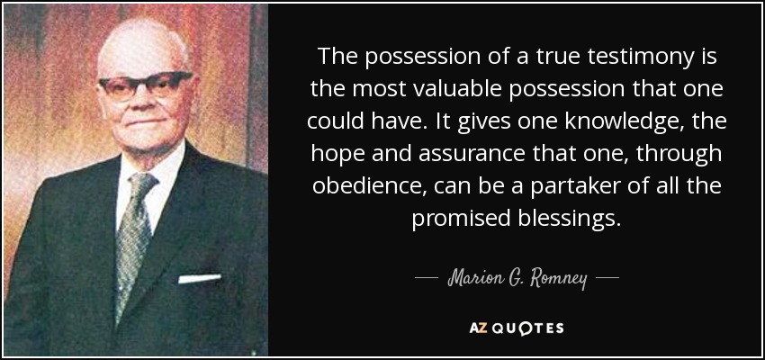 The possession of a true testimony is the most valuable possession that one could have. It gives one knowledge, the hope and assurance that one, through obedience, can be a partaker of all the promised blessings. - Marion G. Romney