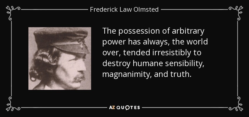 The possession of arbitrary power has always, the world over, tended irresistibly to destroy humane sensibility, magnanimity, and truth. - Frederick Law Olmsted