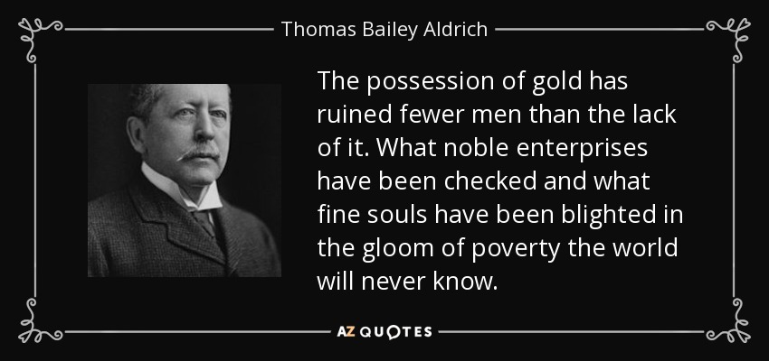 The possession of gold has ruined fewer men than the lack of it. What noble enterprises have been checked and what fine souls have been blighted in the gloom of poverty the world will never know. - Thomas Bailey Aldrich