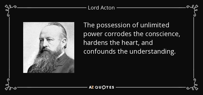 The possession of unlimited power corrodes the conscience, hardens the heart, and confounds the understanding. - Lord Acton
