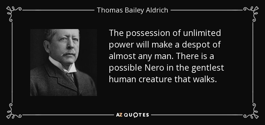 The possession of unlimited power will make a despot of almost any man. There is a possible Nero in the gentlest human creature that walks. - Thomas Bailey Aldrich
