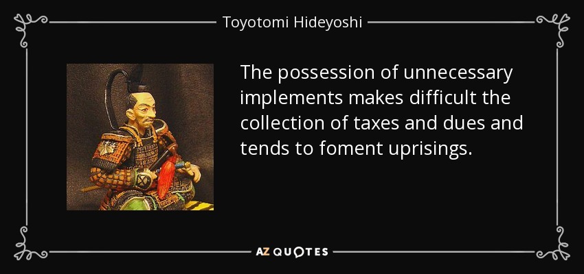 The possession of unnecessary implements makes difficult the collection of taxes and dues and tends to foment uprisings. - Toyotomi Hideyoshi