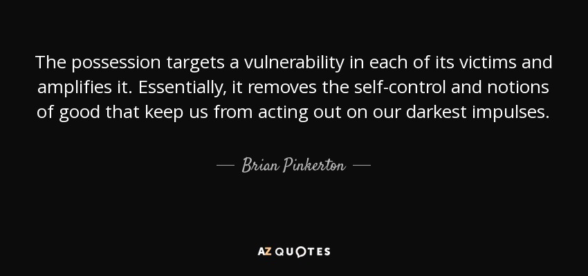 The possession targets a vulnerability in each of its victims and amplifies it. Essentially, it removes the self-control and notions of good that keep us from acting out on our darkest impulses. - Brian Pinkerton