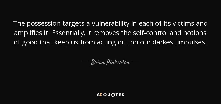 The possession targets a vulnerability in each of its victims and amplifies it. Essentially, it removes the self-control and notions of good that keep us from acting out on our darkest impulses. - Brian Pinkerton
