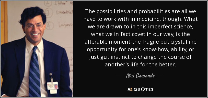 The possibilities and probabilities are all we have to work with in medicine, though. What we are drawn to in this imperfect science, what we in fact covet in our way, is the alterable moment-the fragile but crystalline opportunity for one's know-how, ability, or just gut instinct to change the course of another's life for the better. - Atul Gawande