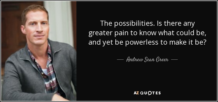 The possibilities. Is there any greater pain to know what could be, and yet be powerless to make it be? - Andrew Sean Greer