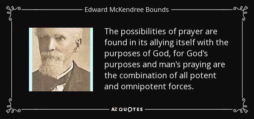 The possibilities of prayer are found in its allying itself with the purposes of God, for God's purposes and man's praying are the combination of all potent and omnipotent forces. - Edward McKendree Bounds