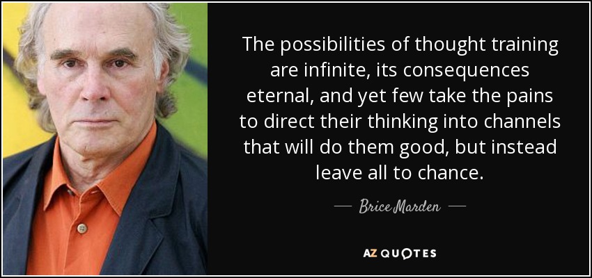 The possibilities of thought training are infinite, its consequences eternal, and yet few take the pains to direct their thinking into channels that will do them good, but instead leave all to chance. - Brice Marden