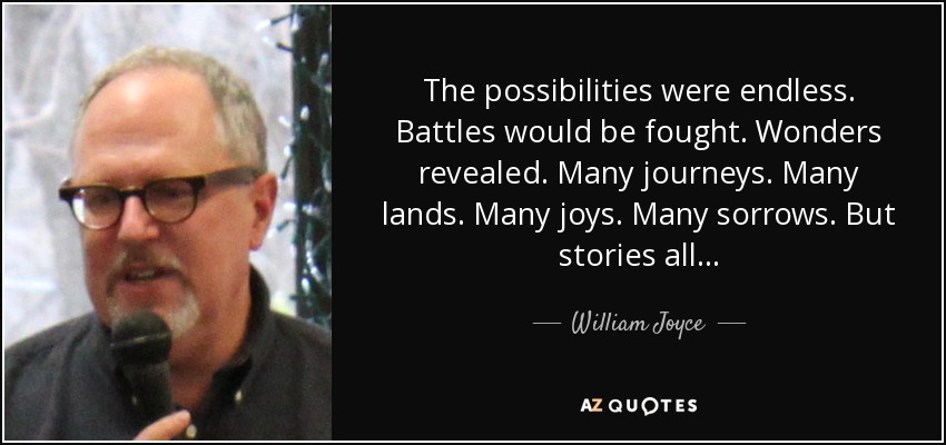 The possibilities were endless. Battles would be fought. Wonders revealed. Many journeys. Many lands. Many joys. Many sorrows. But stories all... - William Joyce