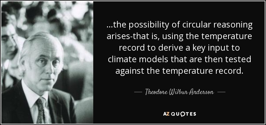 ...the possibility of circular reasoning arises-that is, using the temperature record to derive a key input to climate models that are then tested against the temperature record. - Theodore Wilbur Anderson