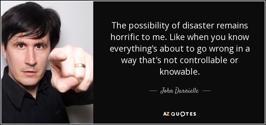 The possibility of disaster remains horrific to me. Like when you know everything's about to go wrong in a way that's not controllable or knowable. - John Darnielle