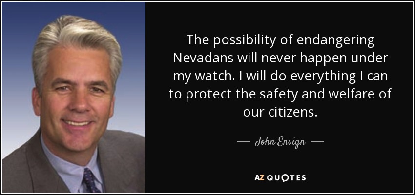 The possibility of endangering Nevadans will never happen under my watch. I will do everything I can to protect the safety and welfare of our citizens. - John Ensign