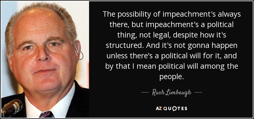 The possibility of impeachment's always there, but impeachment's a political thing, not legal, despite how it's structured. And it's not gonna happen unless there's a political will for it, and by that I mean political will among the people. - Rush Limbaugh