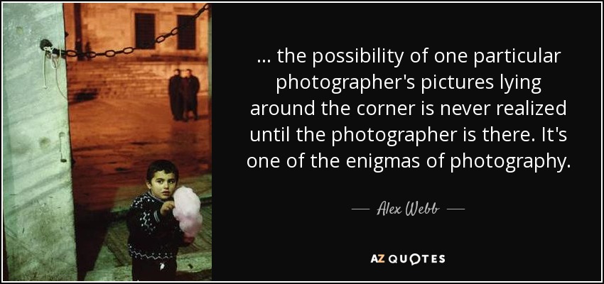 ... the possibility of one particular photographer's pictures lying around the corner is never realized until the photographer is there. It's one of the enigmas of photography. - Alex Webb