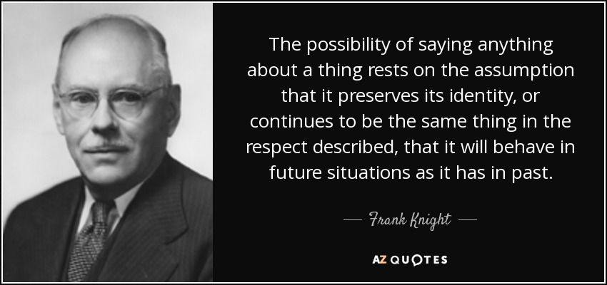 The possibility of saying anything about a thing rests on the assumption that it preserves its identity, or continues to be the same thing in the respect described, that it will behave in future situations as it has in past. - Frank Knight