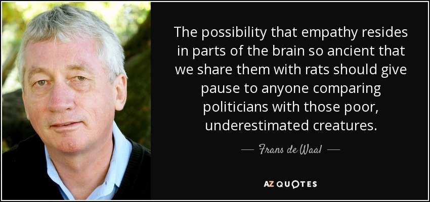 The possibility that empathy resides in parts of the brain so ancient that we share them with rats should give pause to anyone comparing politicians with those poor, underestimated creatures. - Frans de Waal