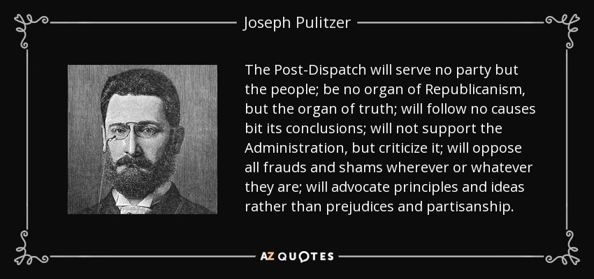 The Post-Dispatch will serve no party but the people; be no organ of Republicanism, but the organ of truth; will follow no causes bit its conclusions; will not support the Administration, but criticize it; will oppose all frauds and shams wherever or whatever they are; will advocate principles and ideas rather than prejudices and partisanship. - Joseph Pulitzer