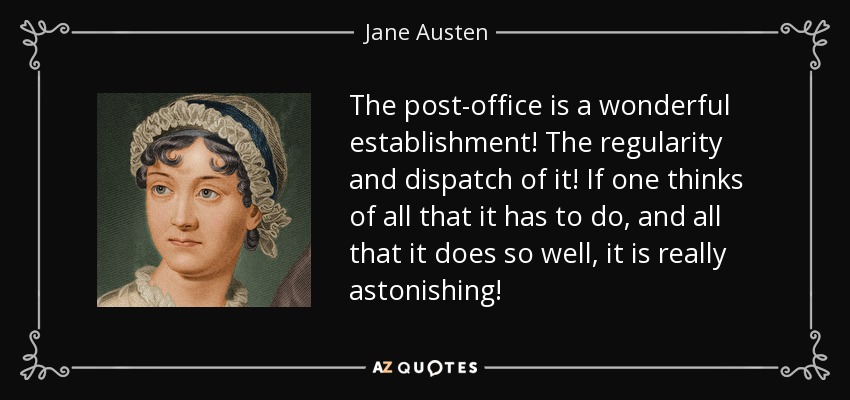 The post-office is a wonderful establishment! The regularity and dispatch of it! If one thinks of all that it has to do, and all that it does so well, it is really astonishing! - Jane Austen