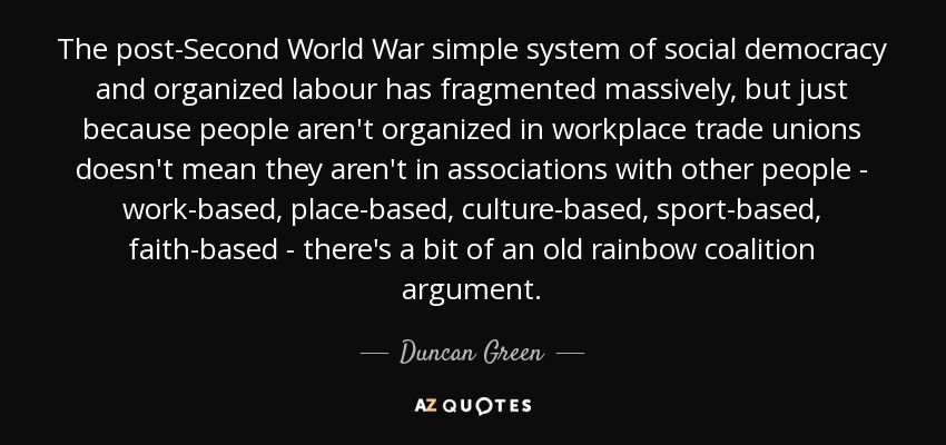 The post-Second World War simple system of social democracy and organized labour has fragmented massively, but just because people aren't organized in workplace trade unions doesn't mean they aren't in associations with other people - work-based, place-based, culture-based, sport-based, faith-based - there's a bit of an old rainbow coalition argument. - Duncan Green