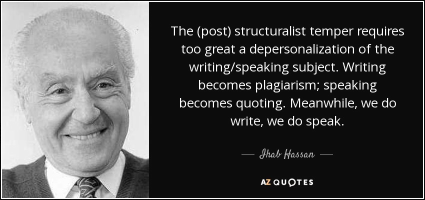 The (post) structuralist temper requires too great a depersonalization of the writing/speaking subject. Writing becomes plagiarism; speaking becomes quoting. Meanwhile, we do write, we do speak. - Ihab Hassan
