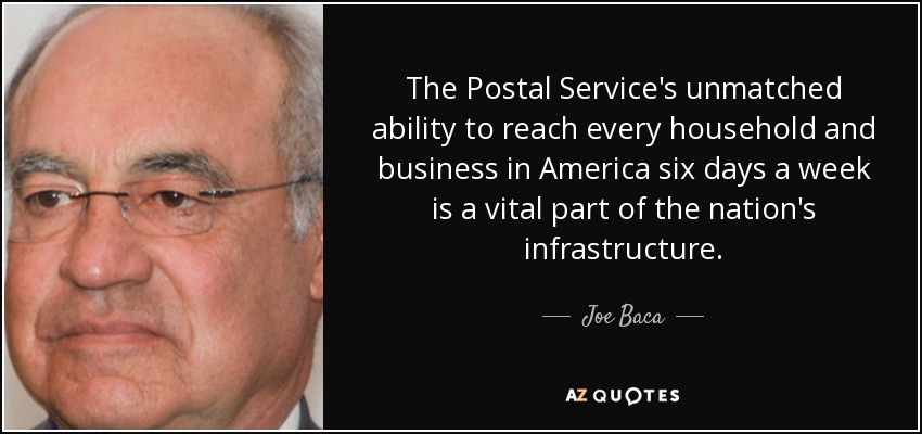 The Postal Service's unmatched ability to reach every household and business in America six days a week is a vital part of the nation's infrastructure. - Joe Baca