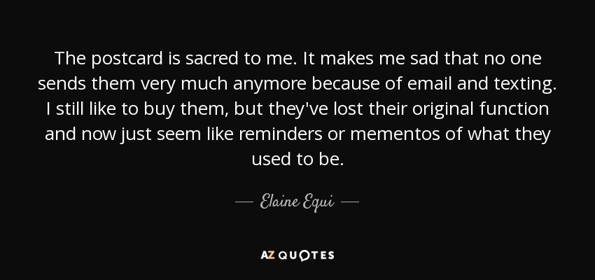 The postcard is sacred to me. It makes me sad that no one sends them very much anymore because of email and texting. I still like to buy them, but they've lost their original function and now just seem like reminders or mementos of what they used to be. - Elaine Equi