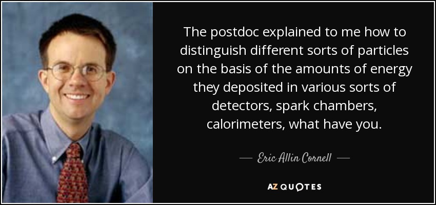 The postdoc explained to me how to distinguish different sorts of particles on the basis of the amounts of energy they deposited in various sorts of detectors, spark chambers, calorimeters, what have you. - Eric Allin Cornell