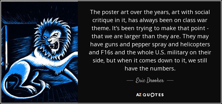 The poster art over the years, art with social critique in it, has always been on class war theme. It's been trying to make that point - that we are larger than they are. They may have guns and pepper spray and helicopters and F16s and the whole U.S. military on their side, but when it comes down to it, we still have the numbers. - Eric Drooker