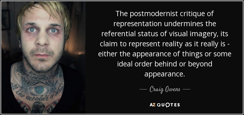 The postmodernist critique of representation undermines the referential status of visual imagery, its claim to represent reality as it really is - either the appearance of things or some ideal order behind or beyond appearance. - Craig Owens