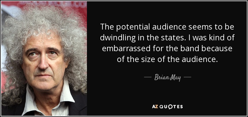 The potential audience seems to be dwindling in the states. I was kind of embarrassed for the band because of the size of the audience. - Brian May