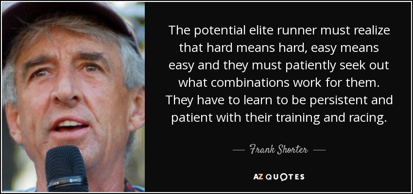 The potential elite runner must realize that hard means hard, easy means easy and they must patiently seek out what combinations work for them. They have to learn to be persistent and patient with their training and racing. - Frank Shorter