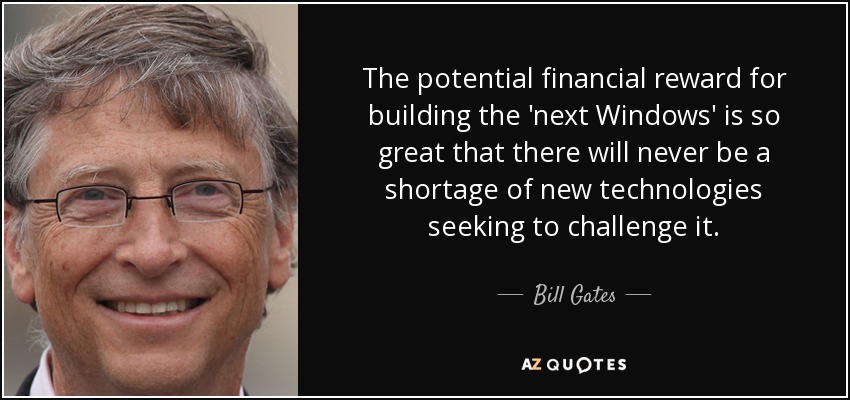 The potential financial reward for building the 'next Windows' is so great that there will never be a shortage of new technologies seeking to challenge it. - Bill Gates