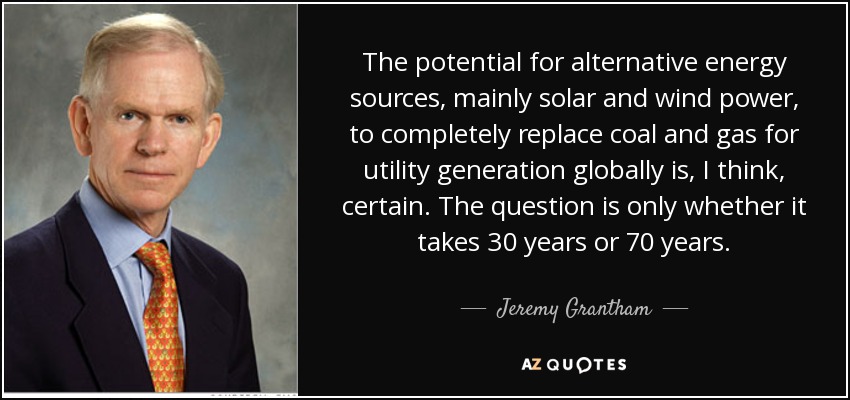 The potential for alternative energy sources, mainly solar and wind power, to completely replace coal and gas for utility generation globally is, I think, certain. The question is only whether it takes 30 years or 70 years. - Jeremy Grantham