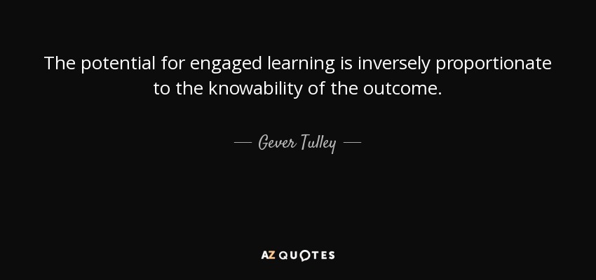 The potential for engaged learning is inversely proportionate to the knowability of the outcome. - Gever Tulley