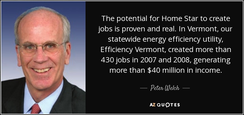 The potential for Home Star to create jobs is proven and real. In Vermont, our statewide energy efficiency utility, Efficiency Vermont, created more than 430 jobs in 2007 and 2008, generating more than $40 million in income. - Peter Welch