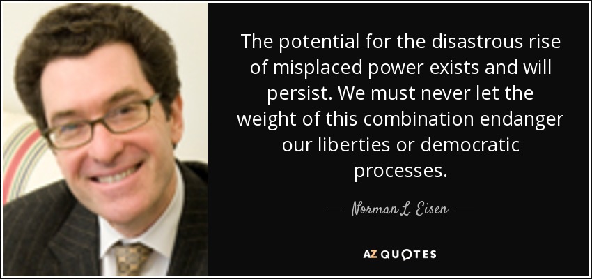 The potential for the disastrous rise of misplaced power exists and will persist. We must never let the weight of this combination endanger our liberties or democratic processes. - Norman L. Eisen